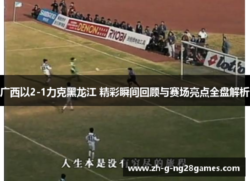 广西以2-1力克黑龙江 精彩瞬间回顾与赛场亮点全盘解析