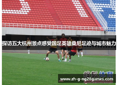 探访五大杭州景点感受国足英雄桑尼足迹与城市魅力 探访五大杭州景点感受国足英雄桑尼足迹与城市魅力